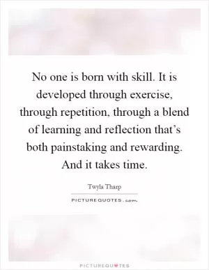 No one is born with skill. It is developed through exercise, through repetition, through a blend of learning and reflection that’s both painstaking and rewarding. And it takes time Picture Quote #1