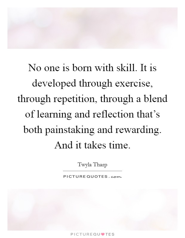 No one is born with skill. It is developed through exercise, through repetition, through a blend of learning and reflection that's both painstaking and rewarding. And it takes time. Picture Quote #1
