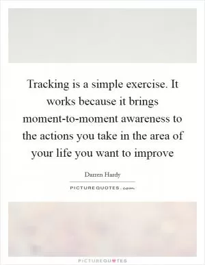 Tracking is a simple exercise. It works because it brings moment-to-moment awareness to the actions you take in the area of your life you want to improve Picture Quote #1