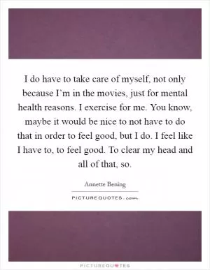 I do have to take care of myself, not only because I’m in the movies, just for mental health reasons. I exercise for me. You know, maybe it would be nice to not have to do that in order to feel good, but I do. I feel like I have to, to feel good. To clear my head and all of that, so Picture Quote #1