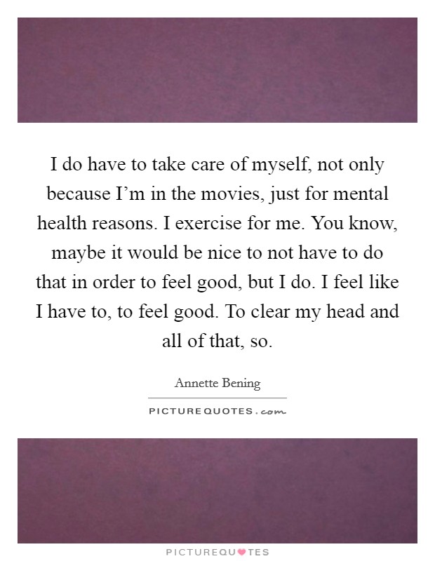 I do have to take care of myself, not only because I'm in the movies, just for mental health reasons. I exercise for me. You know, maybe it would be nice to not have to do that in order to feel good, but I do. I feel like I have to, to feel good. To clear my head and all of that, so. Picture Quote #1