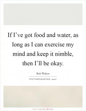 If I’ve got food and water, as long as I can exercise my mind and keep it nimble, then I’ll be okay Picture Quote #1