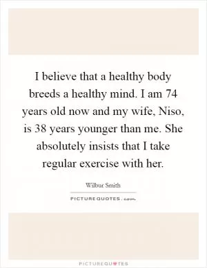 I believe that a healthy body breeds a healthy mind. I am 74 years old now and my wife, Niso, is 38 years younger than me. She absolutely insists that I take regular exercise with her Picture Quote #1