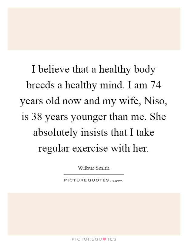 I believe that a healthy body breeds a healthy mind. I am 74 years old now and my wife, Niso, is 38 years younger than me. She absolutely insists that I take regular exercise with her. Picture Quote #1