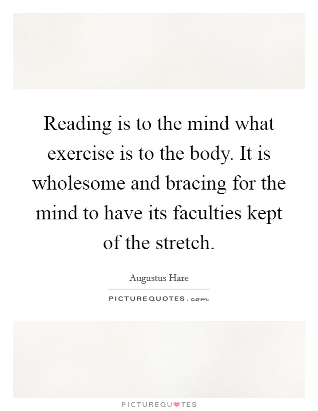 Reading is to the mind what exercise is to the body. It is wholesome and bracing for the mind to have its faculties kept of the stretch. Picture Quote #1