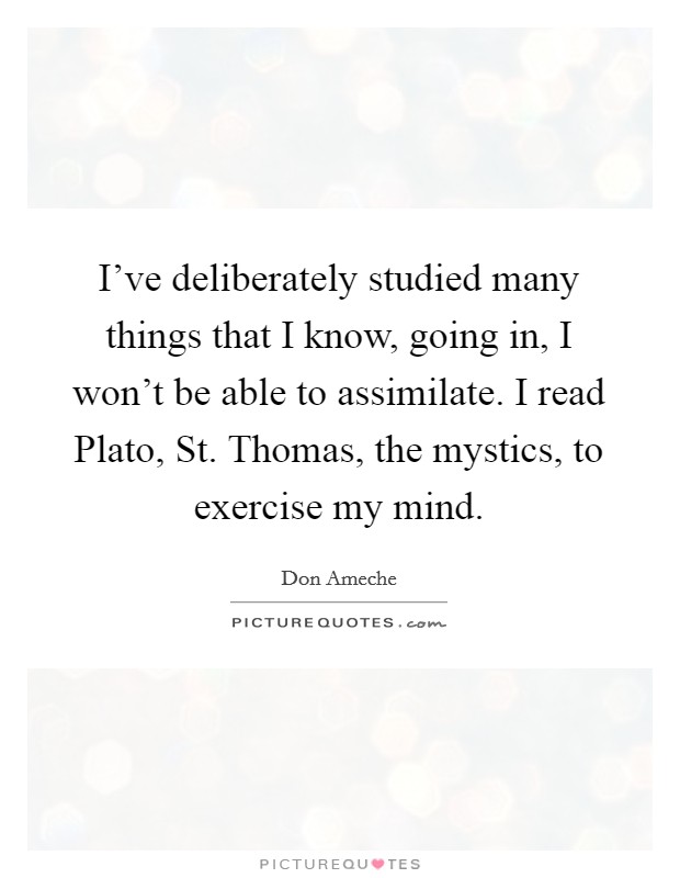 I've deliberately studied many things that I know, going in, I won't be able to assimilate. I read Plato, St. Thomas, the mystics, to exercise my mind. Picture Quote #1