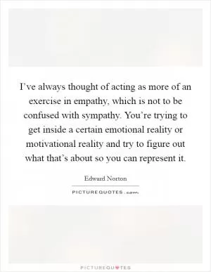 I’ve always thought of acting as more of an exercise in empathy, which is not to be confused with sympathy. You’re trying to get inside a certain emotional reality or motivational reality and try to figure out what that’s about so you can represent it Picture Quote #1