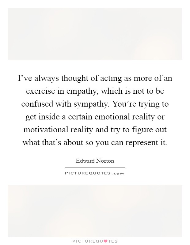 I've always thought of acting as more of an exercise in empathy, which is not to be confused with sympathy. You're trying to get inside a certain emotional reality or motivational reality and try to figure out what that's about so you can represent it. Picture Quote #1
