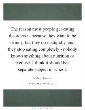 The reason most people get eating disorders is because they want to be skinny, but they do it stupidly, and they stop eating completely - nobody knows anything about nutrition or exercise. I think it should be a separate subject in school Picture Quote #1