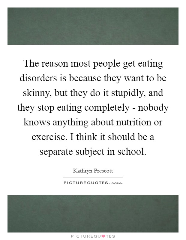 The reason most people get eating disorders is because they want to be skinny, but they do it stupidly, and they stop eating completely - nobody knows anything about nutrition or exercise. I think it should be a separate subject in school. Picture Quote #1