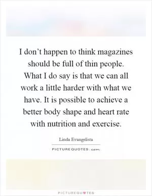 I don’t happen to think magazines should be full of thin people. What I do say is that we can all work a little harder with what we have. It is possible to achieve a better body shape and heart rate with nutrition and exercise Picture Quote #1