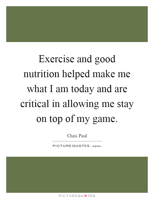 Exercise and good nutrition helped make me what I am today and are critical in allowing me stay on top of my game. Picture Quote #1