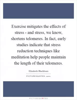 Exercise mitigates the effects of stress - and stress, we know, shortens telomeres. In fact, early studies indicate that stress reduction techniques like meditation help people maintain the length of their telomeres Picture Quote #1