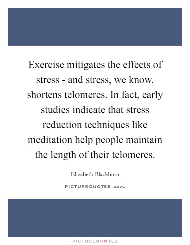 Exercise mitigates the effects of stress - and stress, we know, shortens telomeres. In fact, early studies indicate that stress reduction techniques like meditation help people maintain the length of their telomeres. Picture Quote #1