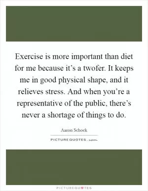 Exercise is more important than diet for me because it’s a twofer. It keeps me in good physical shape, and it relieves stress. And when you’re a representative of the public, there’s never a shortage of things to do Picture Quote #1