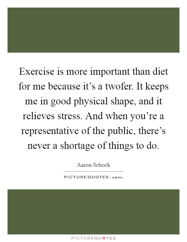 Exercise is more important than diet for me because it's a twofer. It keeps me in good physical shape, and it relieves stress. And when you're a representative of the public, there's never a shortage of things to do. Picture Quote #1