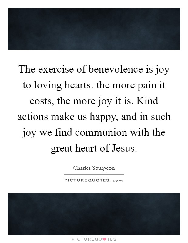 The exercise of benevolence is joy to loving hearts: the more pain it costs, the more joy it is. Kind actions make us happy, and in such joy we find communion with the great heart of Jesus. Picture Quote #1