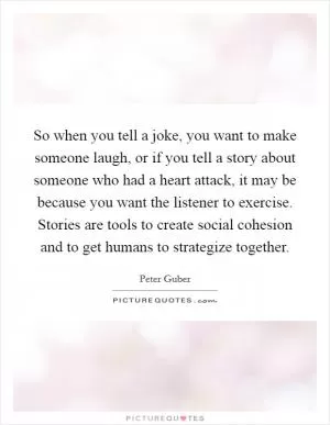 So when you tell a joke, you want to make someone laugh, or if you tell a story about someone who had a heart attack, it may be because you want the listener to exercise. Stories are tools to create social cohesion and to get humans to strategize together Picture Quote #1