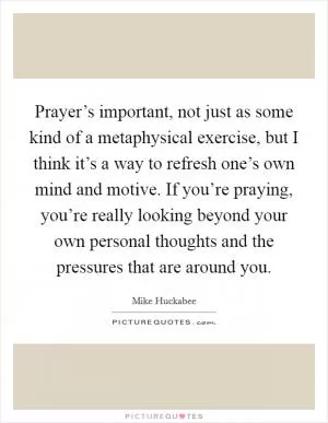 Prayer’s important, not just as some kind of a metaphysical exercise, but I think it’s a way to refresh one’s own mind and motive. If you’re praying, you’re really looking beyond your own personal thoughts and the pressures that are around you Picture Quote #1