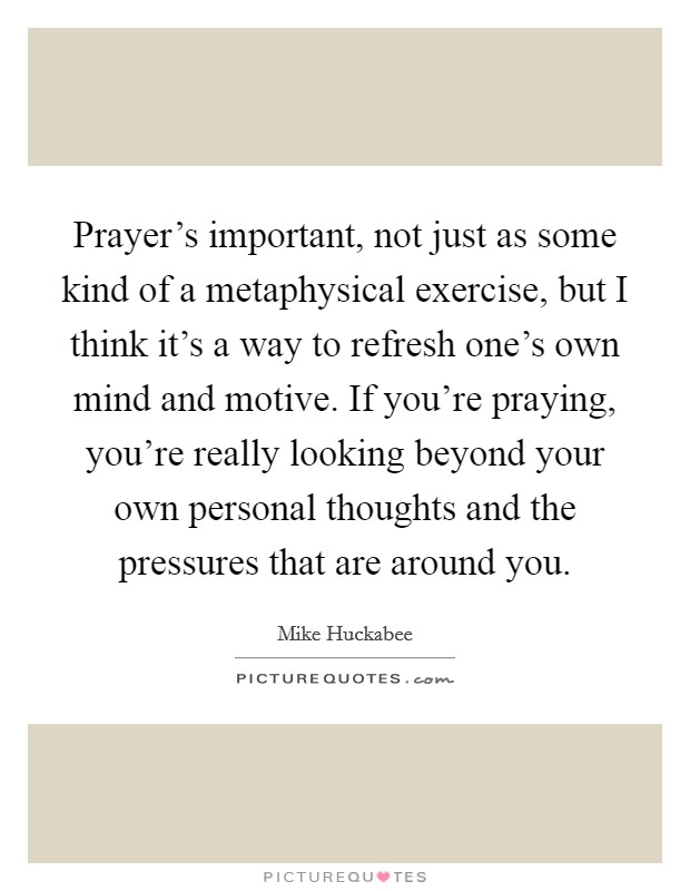 Prayer's important, not just as some kind of a metaphysical exercise, but I think it's a way to refresh one's own mind and motive. If you're praying, you're really looking beyond your own personal thoughts and the pressures that are around you. Picture Quote #1