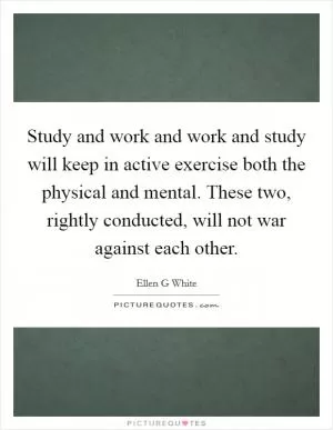 Study and work and work and study will keep in active exercise both the physical and mental. These two, rightly conducted, will not war against each other Picture Quote #1
