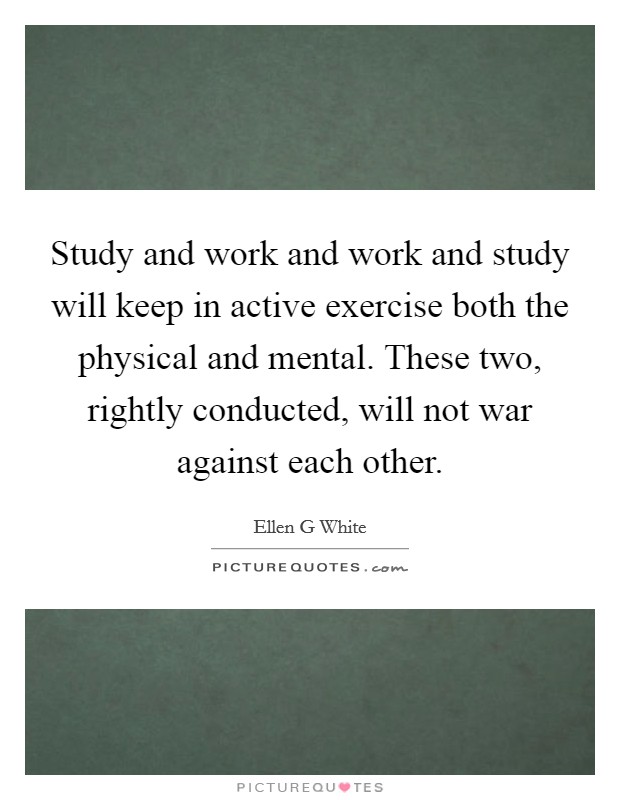 Study and work and work and study will keep in active exercise both the physical and mental. These two, rightly conducted, will not war against each other. Picture Quote #1