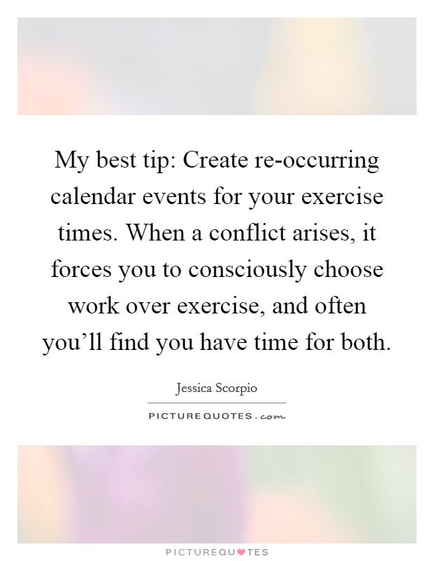 My best tip: Create re-occurring calendar events for your exercise times. When a conflict arises, it forces you to consciously choose work over exercise, and often you'll find you have time for both. Picture Quote #1