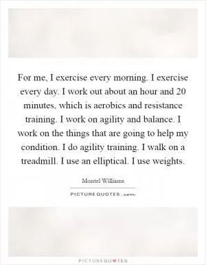 For me, I exercise every morning. I exercise every day. I work out about an hour and 20 minutes, which is aerobics and resistance training. I work on agility and balance. I work on the things that are going to help my condition. I do agility training. I walk on a treadmill. I use an elliptical. I use weights Picture Quote #1
