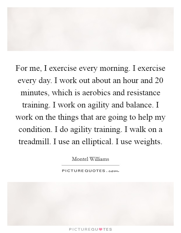 For me, I exercise every morning. I exercise every day. I work out about an hour and 20 minutes, which is aerobics and resistance training. I work on agility and balance. I work on the things that are going to help my condition. I do agility training. I walk on a treadmill. I use an elliptical. I use weights. Picture Quote #1