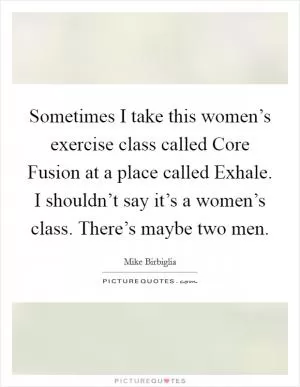 Sometimes I take this women’s exercise class called Core Fusion at a place called Exhale. I shouldn’t say it’s a women’s class. There’s maybe two men Picture Quote #1