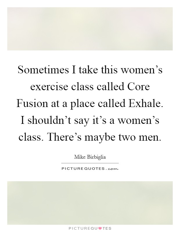Sometimes I take this women's exercise class called Core Fusion at a place called Exhale. I shouldn't say it's a women's class. There's maybe two men. Picture Quote #1