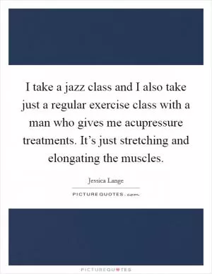 I take a jazz class and I also take just a regular exercise class with a man who gives me acupressure treatments. It’s just stretching and elongating the muscles Picture Quote #1