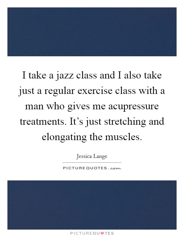 I take a jazz class and I also take just a regular exercise class with a man who gives me acupressure treatments. It's just stretching and elongating the muscles. Picture Quote #1