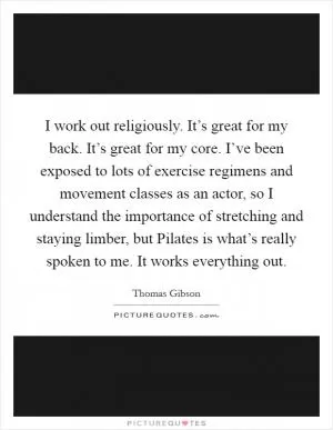 I work out religiously. It’s great for my back. It’s great for my core. I’ve been exposed to lots of exercise regimens and movement classes as an actor, so I understand the importance of stretching and staying limber, but Pilates is what’s really spoken to me. It works everything out Picture Quote #1
