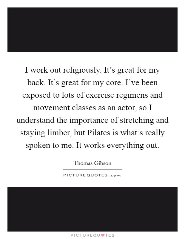 I work out religiously. It's great for my back. It's great for my core. I've been exposed to lots of exercise regimens and movement classes as an actor, so I understand the importance of stretching and staying limber, but Pilates is what's really spoken to me. It works everything out. Picture Quote #1