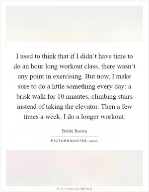 I used to think that if I didn’t have time to do an hour long workout class, there wasn’t any point in exercising. But now, I make sure to do a little something every day: a brisk walk for 10 minutes, climbing stairs instead of taking the elevator. Then a few times a week, I do a longer workout Picture Quote #1