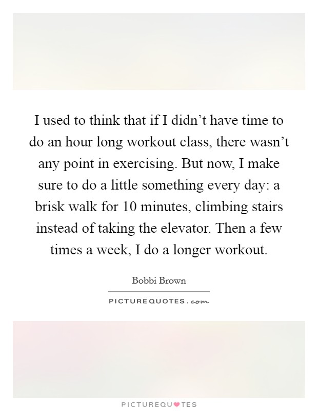 I used to think that if I didn't have time to do an hour long workout class, there wasn't any point in exercising. But now, I make sure to do a little something every day: a brisk walk for 10 minutes, climbing stairs instead of taking the elevator. Then a few times a week, I do a longer workout. Picture Quote #1