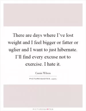 There are days where I’ve lost weight and I feel bigger or fatter or uglier and I want to just hibernate. I’ll find every excuse not to exercise. I hate it Picture Quote #1