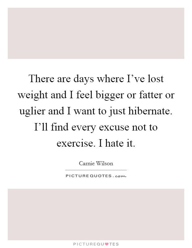 There are days where I've lost weight and I feel bigger or fatter or uglier and I want to just hibernate. I'll find every excuse not to exercise. I hate it. Picture Quote #1