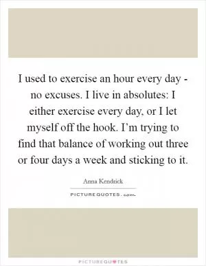 I used to exercise an hour every day - no excuses. I live in absolutes: I either exercise every day, or I let myself off the hook. I’m trying to find that balance of working out three or four days a week and sticking to it Picture Quote #1
