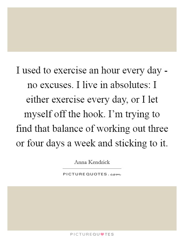 I used to exercise an hour every day - no excuses. I live in absolutes: I either exercise every day, or I let myself off the hook. I'm trying to find that balance of working out three or four days a week and sticking to it. Picture Quote #1