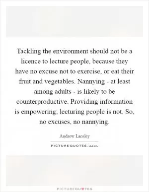 Tackling the environment should not be a licence to lecture people, because they have no excuse not to exercise, or eat their fruit and vegetables. Nannying - at least among adults - is likely to be counterproductive. Providing information is empowering; lecturing people is not. So, no excuses, no nannying Picture Quote #1