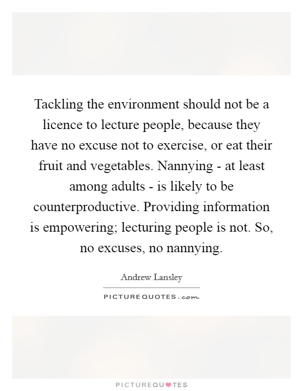 Tackling the environment should not be a licence to lecture people, because they have no excuse not to exercise, or eat their fruit and vegetables. Nannying - at least among adults - is likely to be counterproductive. Providing information is empowering; lecturing people is not. So, no excuses, no nannying. Picture Quote #1