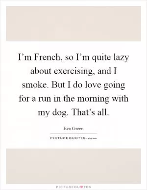 I’m French, so I’m quite lazy about exercising, and I smoke. But I do love going for a run in the morning with my dog. That’s all Picture Quote #1
