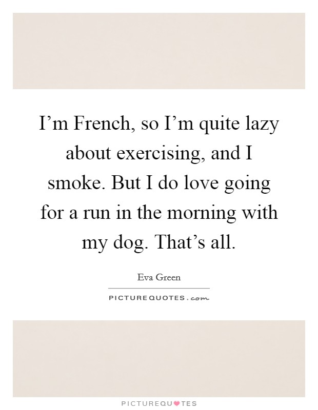 I'm French, so I'm quite lazy about exercising, and I smoke. But I do love going for a run in the morning with my dog. That's all. Picture Quote #1