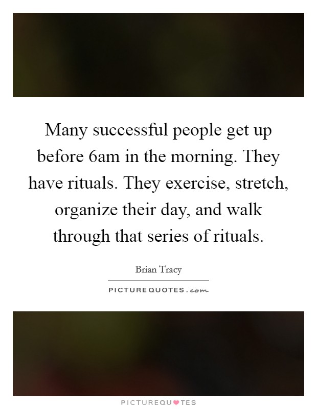 Many successful people get up before 6am in the morning. They have rituals. They exercise, stretch, organize their day, and walk through that series of rituals. Picture Quote #1