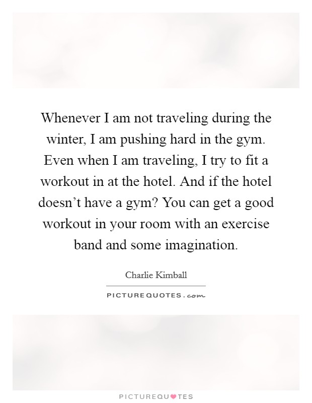 Whenever I am not traveling during the winter, I am pushing hard in the gym. Even when I am traveling, I try to fit a workout in at the hotel. And if the hotel doesn't have a gym? You can get a good workout in your room with an exercise band and some imagination. Picture Quote #1