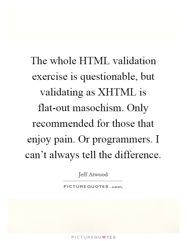 The whole HTML validation exercise is questionable, but validating as XHTML is flat-out masochism. Only recommended for those that enjoy pain. Or programmers. I can't always tell the difference. Picture Quote #1