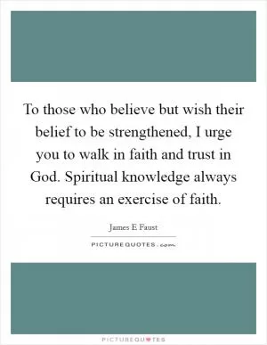 To those who believe but wish their belief to be strengthened, I urge you to walk in faith and trust in God. Spiritual knowledge always requires an exercise of faith Picture Quote #1