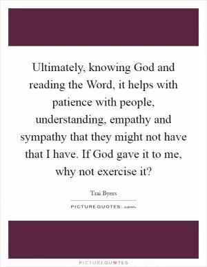 Ultimately, knowing God and reading the Word, it helps with patience with people, understanding, empathy and sympathy that they might not have that I have. If God gave it to me, why not exercise it? Picture Quote #1